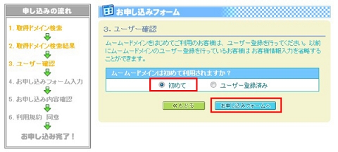以前にムームードメインでドメインを取得したことがある方は「ユーザ登録済み」を選択、そうでない方は「初めて」を選択し「お申し込みフォームへ」ボタンをクリックします。 以前にムームードメインでドメインを取得したことがある方は「ユーザ登録済み」を選択、そうでない方は「初めて」を選択し「お申し込みフォームへ」ボタンをクリックします。