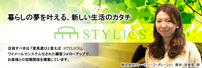 暮らしの夢を叶える、新しい生活のカタチ。 - 目指すべきは「家具選びといえばSTYLICS」。ワイメールでシステム化された顧客フォローアップで、お客様との信頼関係を構築しています。