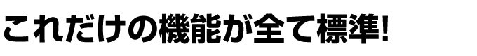 これだけの機能が全て標準! これだけの機能が全て標準!